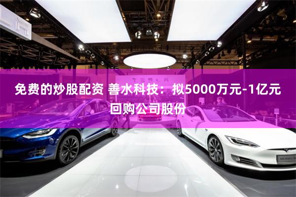 免费的炒股配资 善水科技:拟5000万元-1亿元回购公司股份
