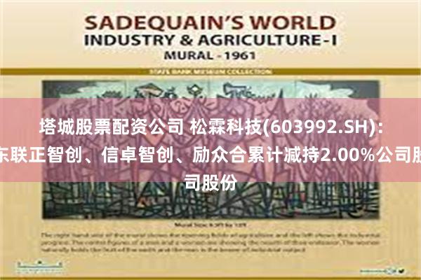 塔城股票配资公司 松霖科技(603992.SH)：股东联正智创、信卓智创、励众合累计减持2.00%公