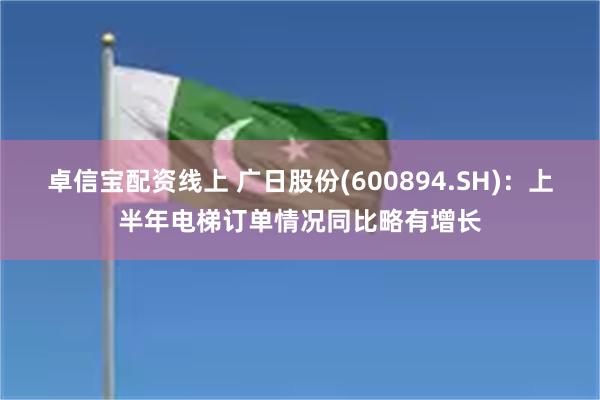卓信宝配资线上 广日股份(600894.SH):上半年电梯订单情况同比略有增长