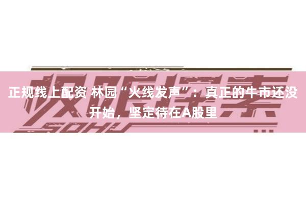 正规线上配资 林园“火线发声”：真正的牛市还没开始，坚定待在A股里