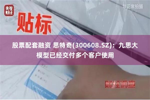 股票配套融资 思特奇(300608.SZ)：九思大模型已经交付多个客户使用