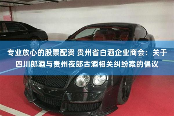专业放心的股票配资 贵州省白酒企业商会：关于四川郎酒与贵州夜郎古酒相关纠纷案的倡议