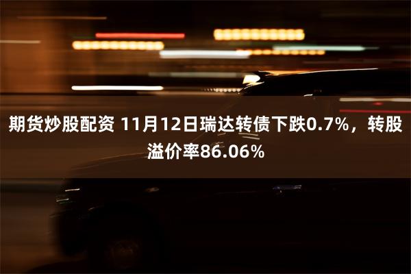 期货炒股配资 11月12日瑞达转债下跌0.7%，转股溢价率86.06%
