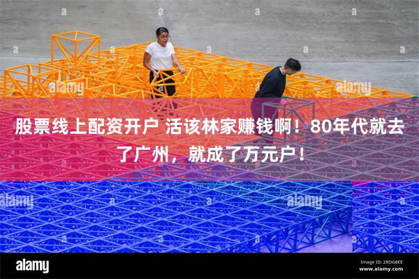 股票线上配资开户 活该林家赚钱啊!80年代就去了广州,就成了万元户!