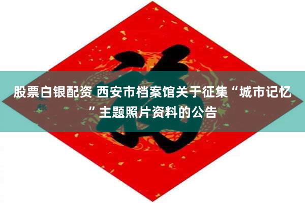 股票白银配资 西安市档案馆关于征集“城市记忆”主题照片资料的公告