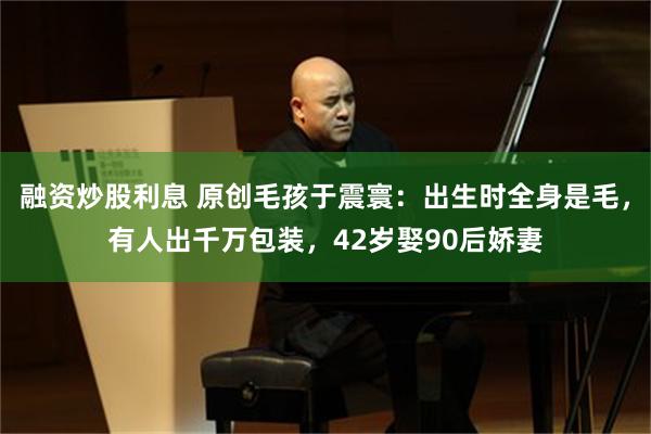 融资炒股利息 原创毛孩于震寰：出生时全身是毛，有人出千万包装，42岁娶90后娇妻