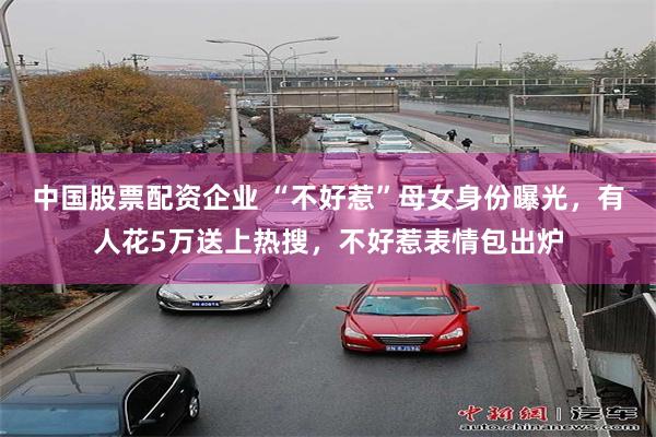 中国股票配资企业 “不好惹”母女身份曝光，有人花5万送上热搜，不好惹表情包出炉
