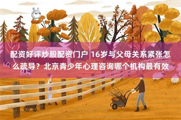 配资好评炒股配资门户 16岁与父母关系紧张怎么疏导？北京青少年心理咨询哪个机构最有效