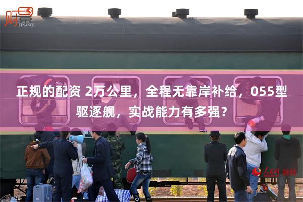 正规的配资 2万公里，全程无靠岸补给，055型驱逐舰，实战能力有多强？