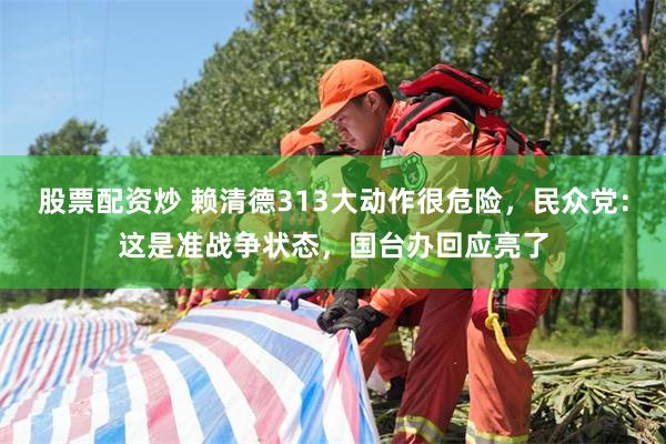 股票配资炒 赖清德313大动作很危险，民众党：这是准战争状态，国台办回应亮了