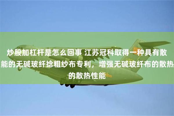 炒股加杠杆是怎么回事 江苏冠科取得一种具有散热性能的无碱玻纤捻粗纱布专利，增强无碱玻纤布的散热性能