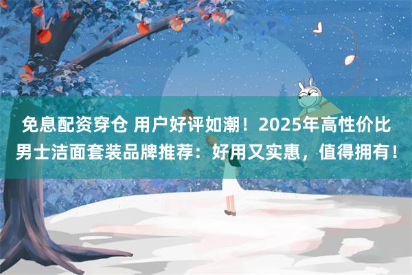 免息配资穿仓 用户好评如潮！2025年高性价比男士洁面套装品牌推荐：好用又实惠，值得拥有！
