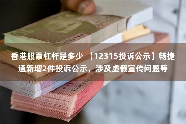 香港股票杠杆是多少 【12315投诉公示】畅捷通新增2件投诉公示，涉及虚假宣传问题等