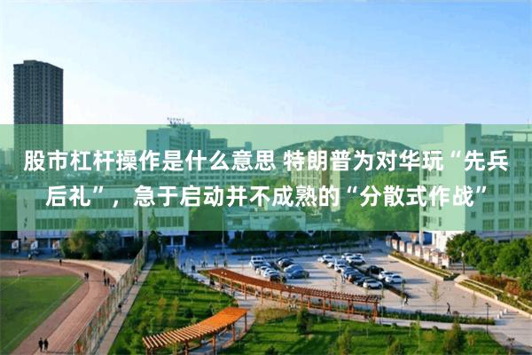 股市杠杆操作是什么意思 特朗普为对华玩“先兵后礼”，急于启动并不成熟的“分散式作战”