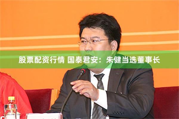 股票配资行情 国泰君安：朱健当选董事长