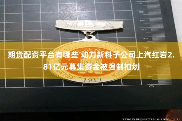 期货配资平台有哪些 动力新科子公司上汽红岩2.81亿元募集资金被强制扣划