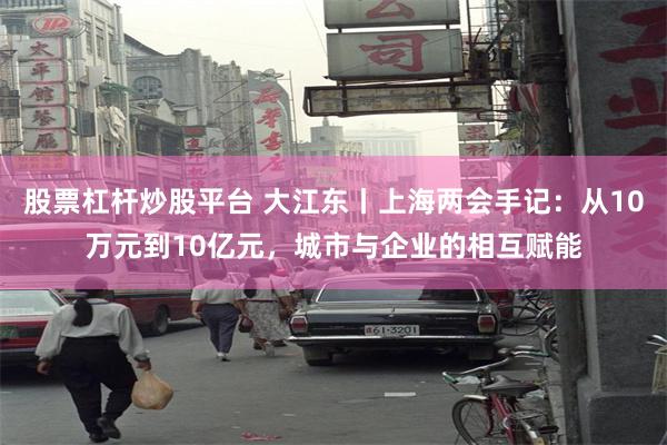 股票杠杆炒股平台 大江东丨上海两会手记：从10万元到10亿元，城市与企业的相互赋能