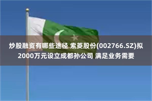 炒股融资有哪些途径 索菱股份(002766.SZ)拟2000万元设立成都孙公司 满足业务需要