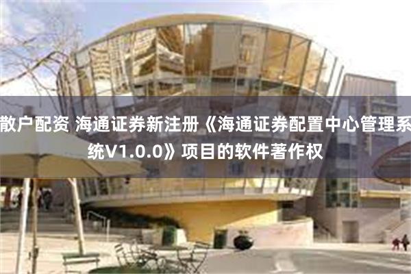 散户配资 海通证券新注册《海通证券配置中心管理系统V1.0.0》项目的软件著作权