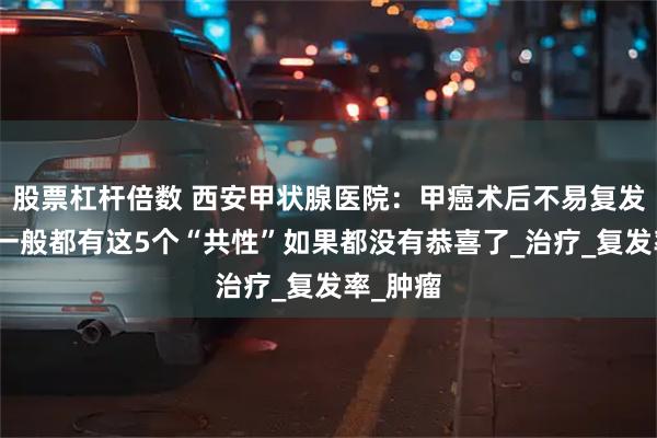 股票杠杆倍数 西安甲状腺医院：甲癌术后不易复发的人，一般都有这5个“共性”如果都没有恭喜了_治疗_复发率_肿瘤