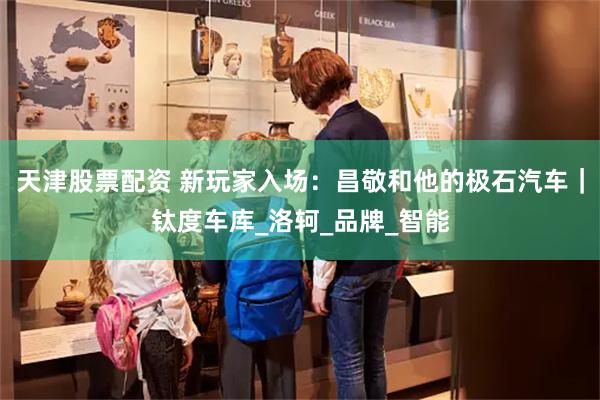 天津股票配资 新玩家入场：昌敬和他的极石汽车｜钛度车库_洛轲_品牌_智能