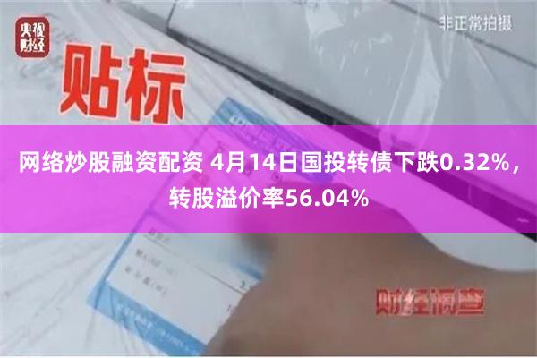 网络炒股融资配资 4月14日国投转债下跌0.32%，转股溢价率56.04%