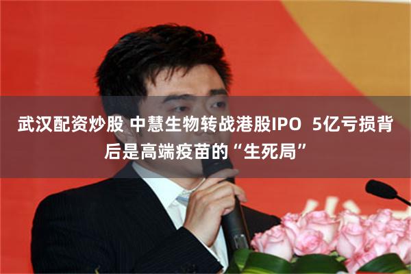 武汉配资炒股 中慧生物转战港股IPO  5亿亏损背后是高端疫苗的“生死局”