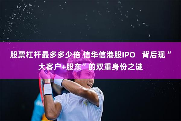 股票杠杆最多多少倍 信华信港股IPO   背后现“大客户+股东”的双重身份之谜