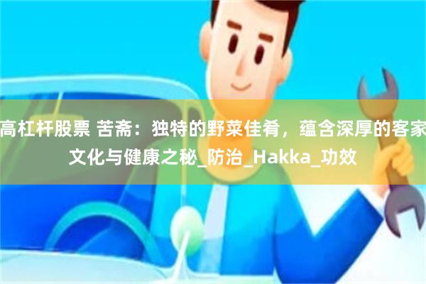 高杠杆股票 苦斋：独特的野菜佳肴，蕴含深厚的客家文化与健康之秘_防治_Hakka_功效