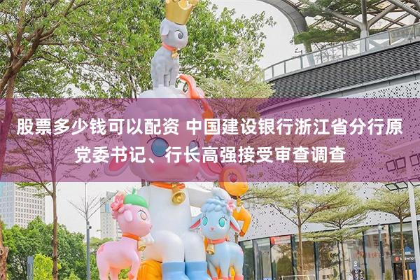 股票多少钱可以配资 中国建设银行浙江省分行原党委书记、行长高强接受审查调查