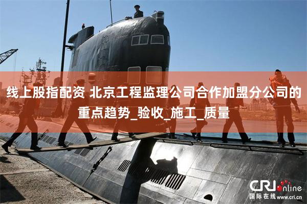 线上股指配资 北京工程监理公司合作加盟分公司的重点趋势_验收_施工_质量