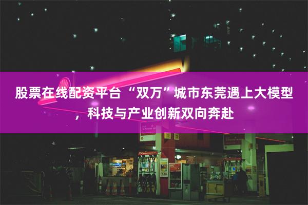 股票在线配资平台 “双万”城市东莞遇上大模型，科技与产业创新双向奔赴