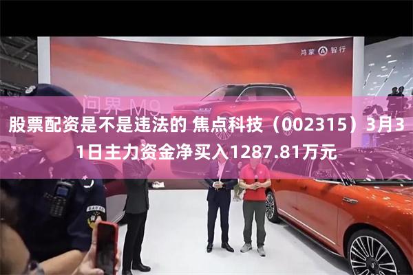股票配资是不是违法的 焦点科技（002315）3月31日主力资金净买入1287.81万元