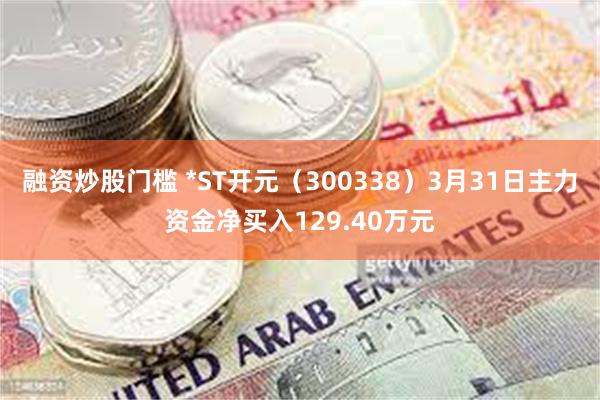 融资炒股门槛 *ST开元（300338）3月31日主力资金净买入129.40万元