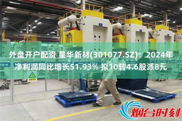 外盘开户配资 星华新材(301077.SZ):2024年净利润同比增长51.93% 拟10转4.6股派8元
