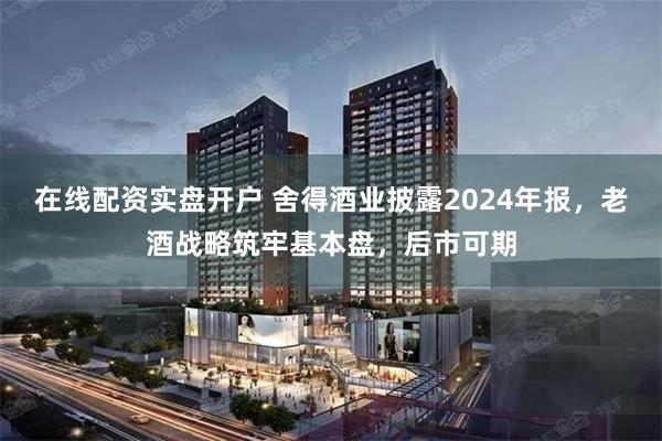 在线配资实盘开户 舍得酒业披露2024年报，老酒战略筑牢基本盘，后市可期