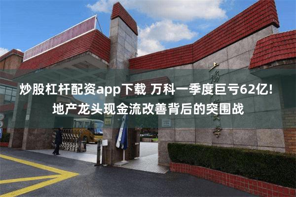 炒股杠杆配资app下载 万科一季度巨亏62亿! 地产龙头现金流改善背后的突围战