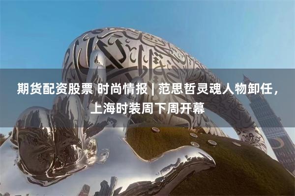 期货配资股票 时尚情报 | 范思哲灵魂人物卸任，上海时装周下周开幕