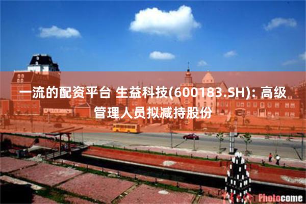 一流的配资平台 生益科技(600183.SH): 高级管理人员拟减持股份