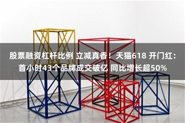 股票融资杠杆比例 立减真香！天猫618 开门红：首小时43个品牌成交破亿 同比增长超50%