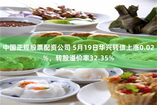 中国正规股票配资公司 5月19日华兴转债上涨0.02%,转股溢价率32.35%