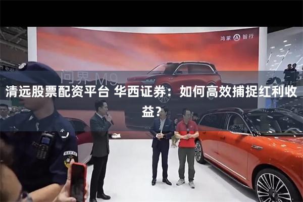 清远股票配资平台 华西证券：如何高效捕捉红利收益？