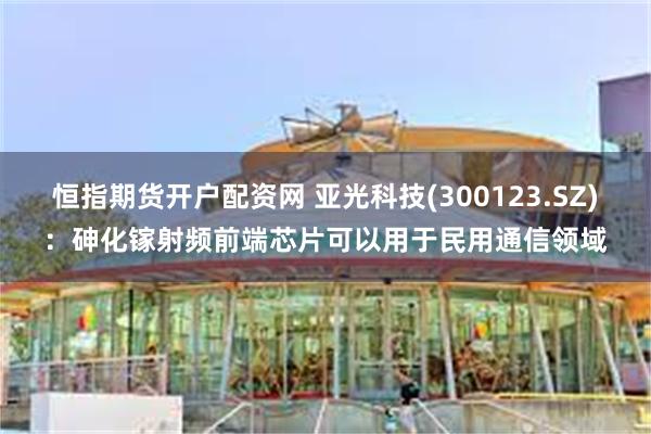 恒指期货开户配资网 亚光科技(300123.SZ)：砷化镓射频前端芯片可以用于民用通信领域