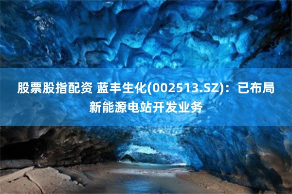 股票股指配资 蓝丰生化(002513.SZ)：已布局新能源电站开发业务