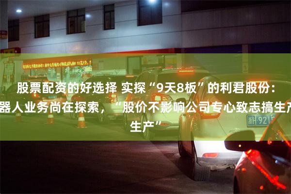 股票配资的好选择 实探“9天8板”的利君股份：机器人业务尚在探索，“股价不影响公司专心致志搞生产”
