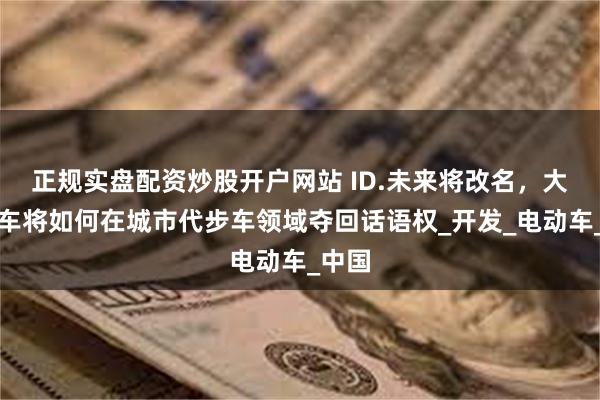 正规实盘配资炒股开户网站 ID.未来将改名，大众汽车将如何在城市代步车领域夺回话语权_开发_电动车_中国