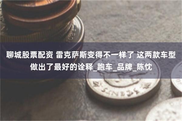 聊城股票配资 雷克萨斯变得不一样了 这两款车型做出了最好的诠释_跑车_品牌_陈忱