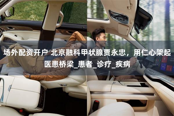 场外配资开户 北京融科甲状腺贾永忠，用仁心架起医患桥梁_患者_诊疗_疾病