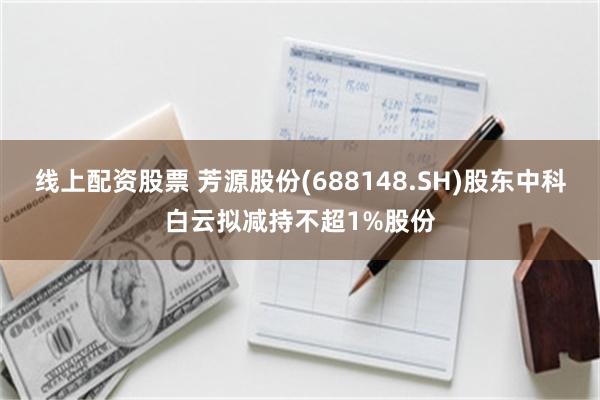线上配资股票 芳源股份(688148.SH)股东中科白云拟减持不超1%股份