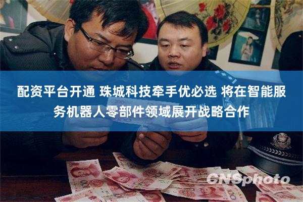 配资平台开通 珠城科技牵手优必选 将在智能服务机器人零部件领域展开战略合作